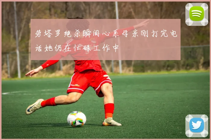 劳塔罗绝杀瞬间心系母亲刚打完电话她仍在忙碌工作中