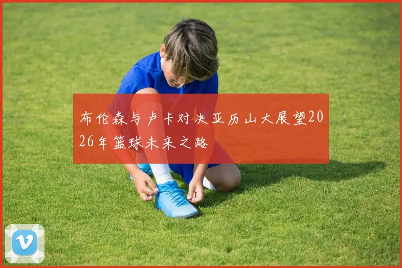 布伦森与卢卡对决亚历山大展望2026年篮球未来之路