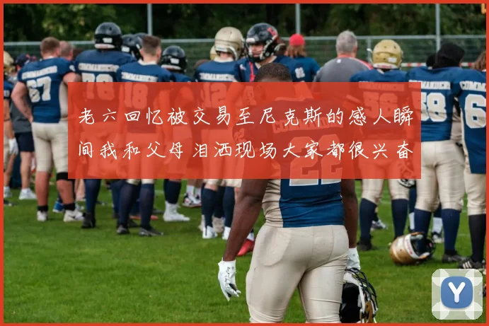 老六回忆被交易至尼克斯的感人瞬间我和父母泪洒现场大家都很兴奋