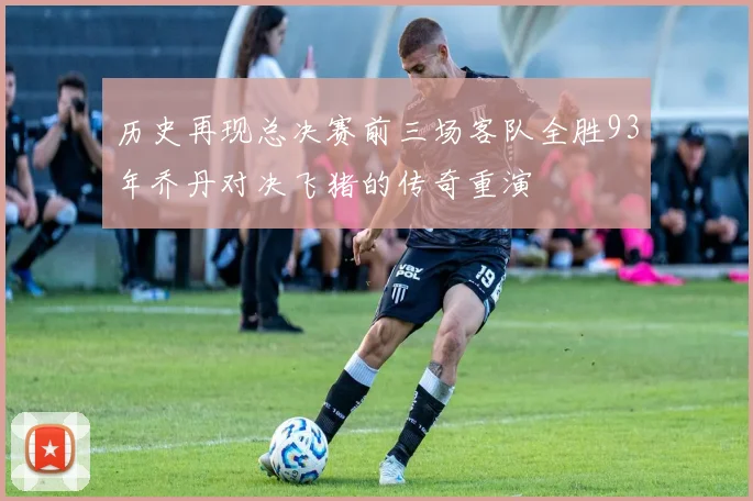 历史再现总决赛前三场客队全胜93年乔丹对决飞猪的传奇重演