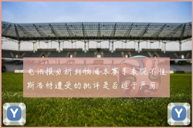 电讯报分析利物浦本赛季表现不佳斯洛特遭受的批评是否过于严厉