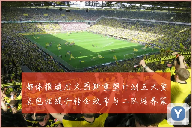 都体报道尤文图斯重塑计划五大要点包括提升转会效率与二队培养策略
