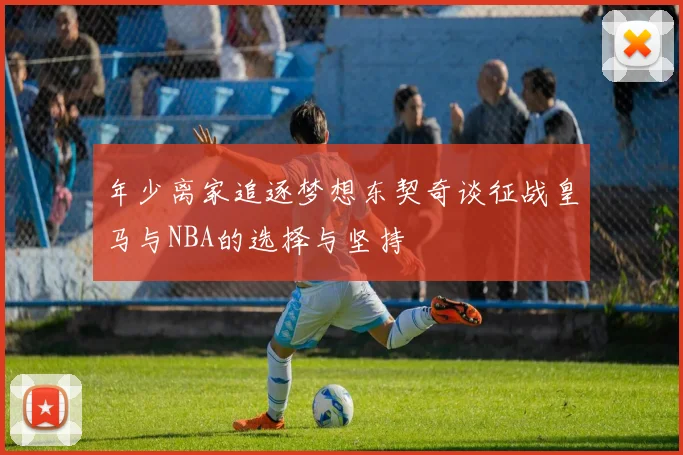 年少离家追逐梦想东契奇谈征战皇马与NBA的选择与坚持
