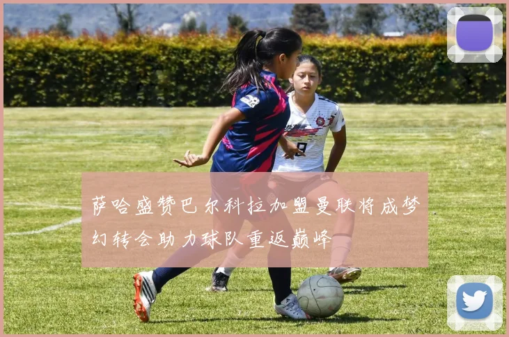 萨哈盛赞巴尔科拉加盟曼联将成梦幻转会助力球队重返巅峰