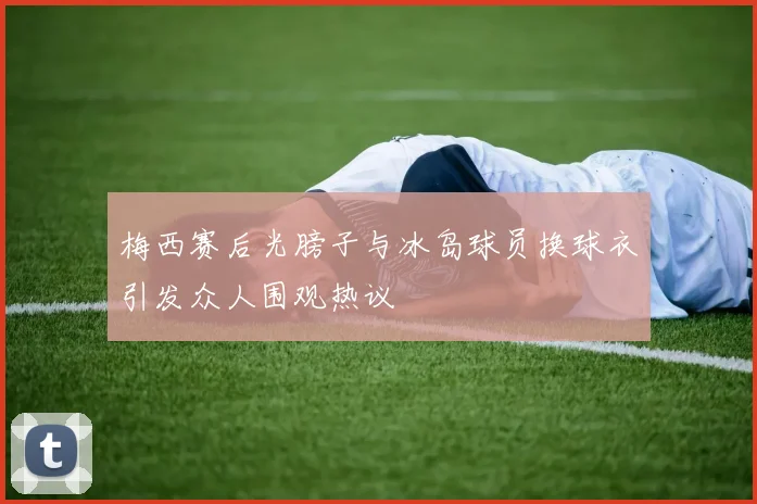 梅西赛后光膀子与冰岛球员换球衣引发众人围观热议