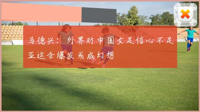 马德兴：外界对中国女足信心不足亚运会爆发或成幻想