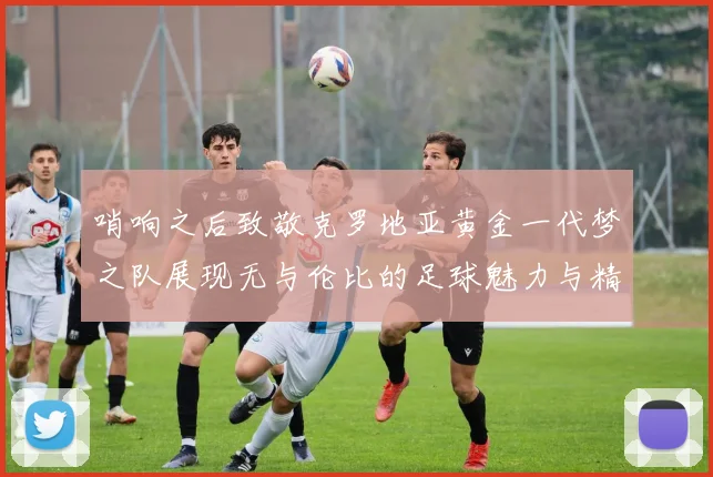 哨响之后致敬克罗地亚黄金一代梦之队展现无与伦比的足球魅力与精神