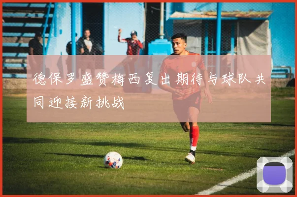 德保罗盛赞梅西复出期待与球队共同迎接新挑战