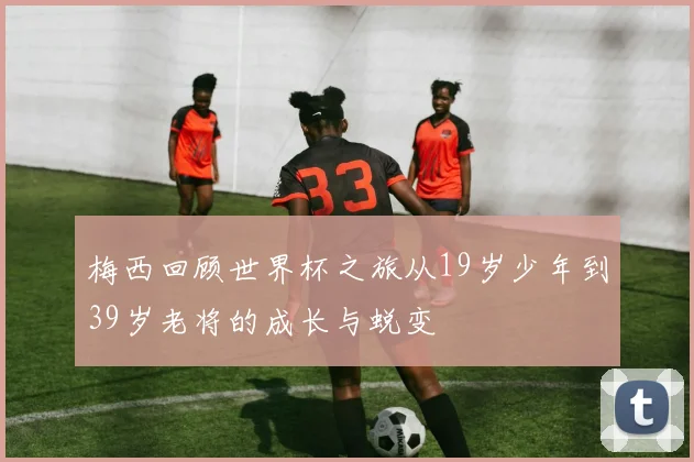 梅西回顾世界杯之旅从19岁少年到39岁老将的成长与蜕变