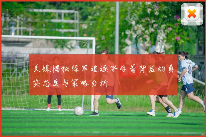 美媒揭秘绿军追逐字母哥背后的真实态度与策略分析