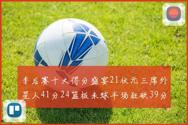季后赛十大得分盛宴21状元三席外星人41分24篮板米球半场狂砍39分