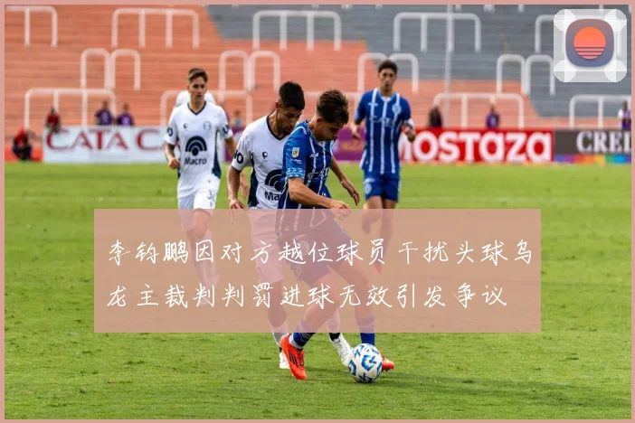 李钧鹏因对方越位球员干扰头球乌龙主裁判判罚进球无效引发争议