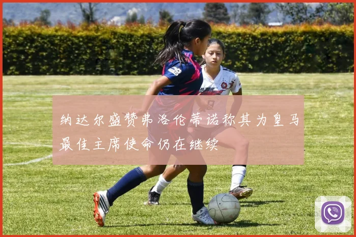 纳达尔盛赞弗洛伦蒂诺称其为皇马最佳主席使命仍在继续