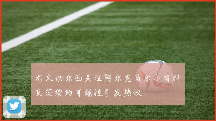 尤文切尔西关注阿尔克马尔小将科瓦茨续约可能性引发热议