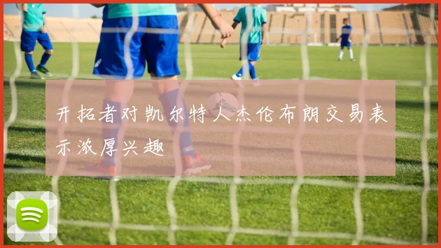 开拓者对凯尔特人杰伦布朗交易表示浓厚兴趣