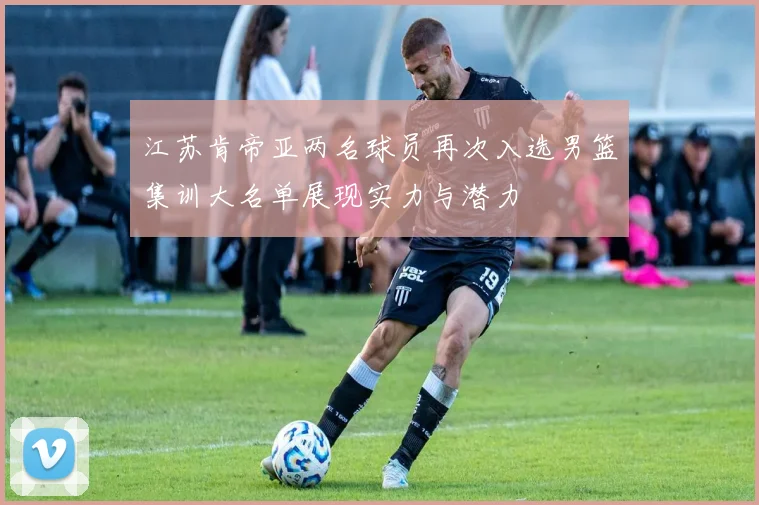 江苏肯帝亚两名球员再次入选男篮集训大名单展现实力与潜力