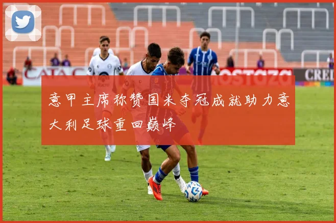 意甲主席称赞国米夺冠成就助力意大利足球重回巅峰