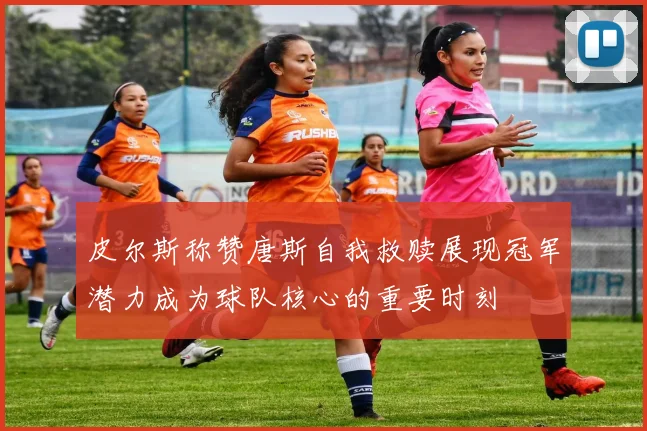 皮尔斯称赞唐斯自我救赎展现冠军潜力成为球队核心的重要时刻
